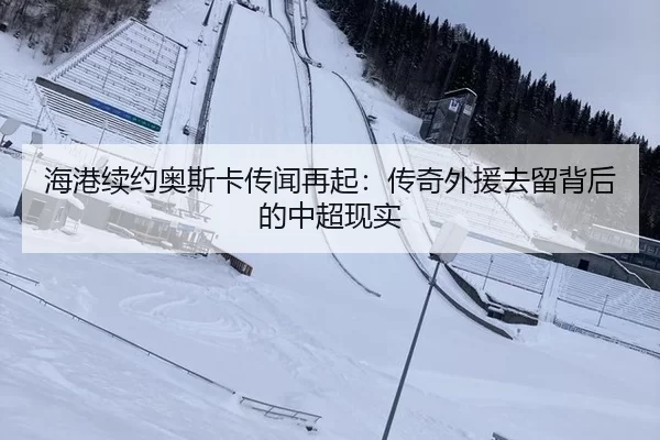 海港续约奥斯卡传闻再起：传奇外援去留背后的中超现实