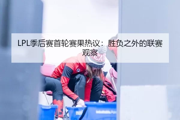 LPL季后赛首轮赛果热议：胜负之外的联赛观察